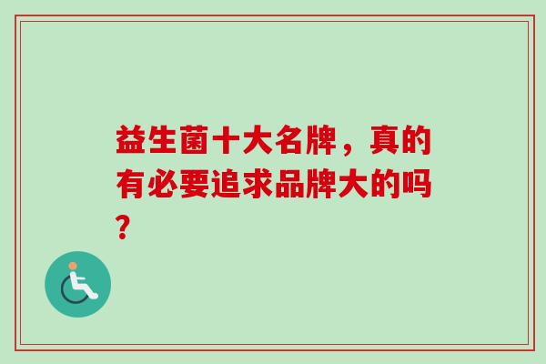 益生菌十大名牌,真的有必要追求品牌大的吗? 益生菌十大名牌,真的有必要追求品牌大的吗?