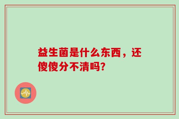 益生菌是什么东西，还傻傻分不清吗？