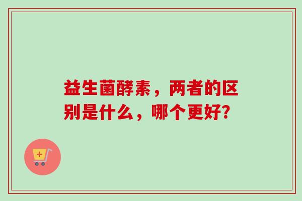 益生菌酵素，两者的区别是什么，哪个更好？