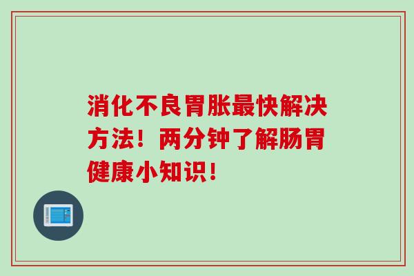 消化不良胃胀最快解决方法！两分钟了解肠胃健康小知识！
