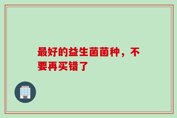 好的益生菌菌种，不要再买错了