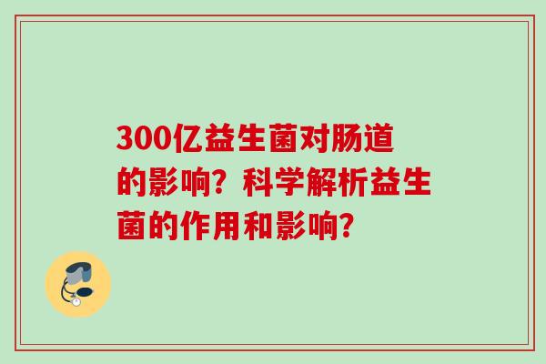 300亿益生菌对肠道的影响?科学解析益生菌的作用和影响? 300亿益生菌对肠道的影响?科学解析益生菌的作用和影响?