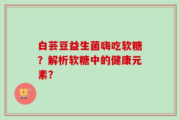 白芸豆益生菌嗨吃软糖？解析软糖中的健康元素？