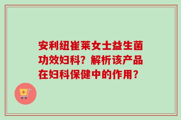 安利纽崔莱女士益生菌功效?解析该产品在保健中的作用? 安利纽崔莱女士益生菌功效?解析该产品在保健中的作用?