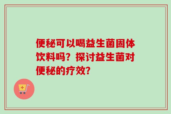 可以喝益生菌固体饮料吗?探讨益生菌对的疗效? 可以喝益生菌固体饮料吗?探讨益生菌对的疗效?