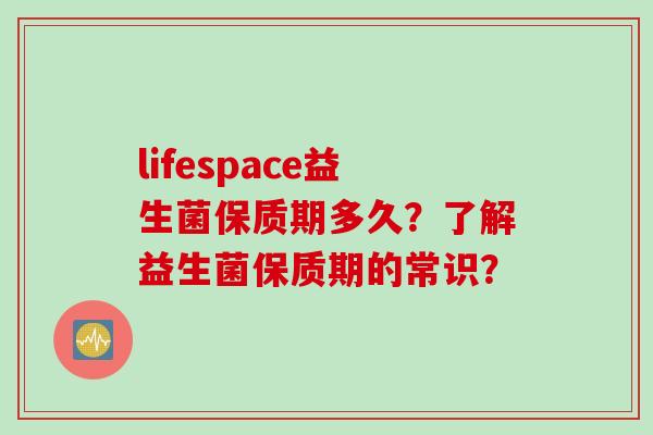 lifespace益生菌保质期多久?了解益生菌保质期的常识? lifespace益生菌保质期多久?了解益生菌保质期的常识?