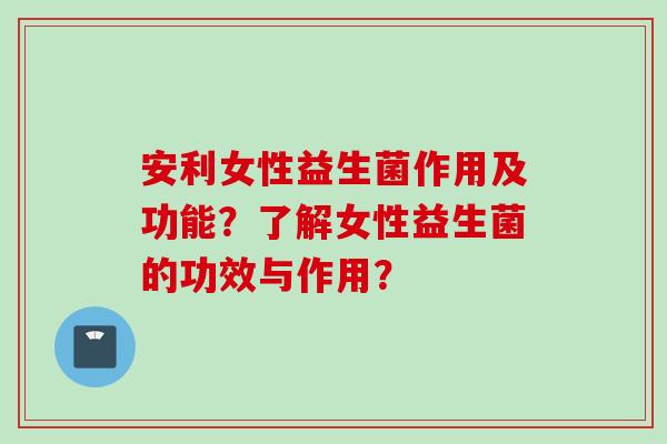 安利女性益生菌作用及功能?了解女性益生菌的功效与作用? 安利女性益生菌作用及功能?了解女性益生菌的功效与作用?