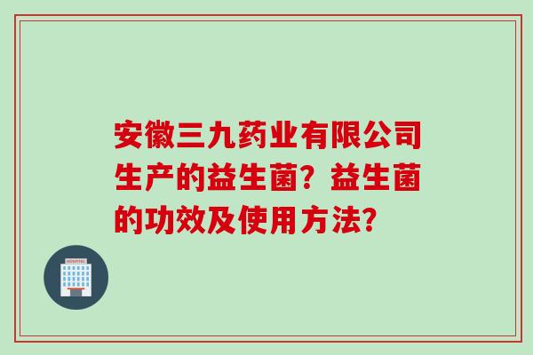 安徽三九药业有限公司生产的益生菌？益生菌的功效及使用方法？
