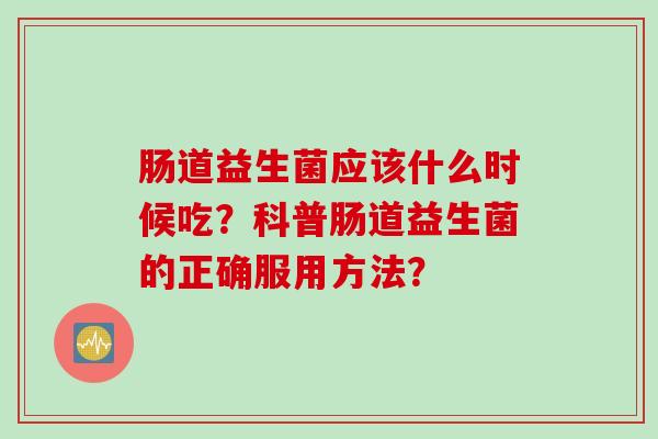 肠道益生菌应该什么时候吃?科普肠道益生菌的正确服用方法? 肠道益生菌应该什么时候吃?科普肠道益生菌的正确服用方法?