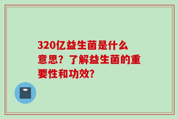 320亿益生菌是什么意思?了解益生菌的重要性和功效? 320亿益生菌是什么意思?了解益生菌的重要性和功效?