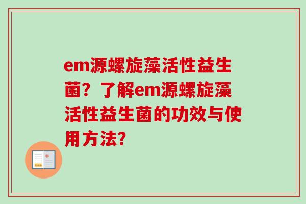 em源螺旋藻活性益生菌?了解em源螺旋藻活性益生菌的功效与使用方法? em源螺旋藻活性益生菌?了解em源螺旋藻活性益生菌的功效与使用方法?