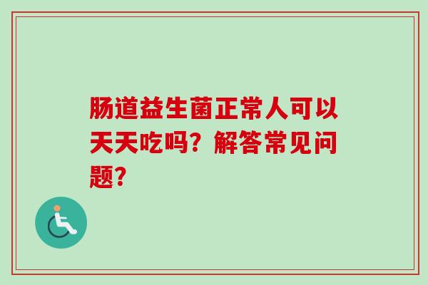 肠道益生菌正常人可以天天吃吗?解答常见问题? 肠道益生菌正常人可以天天吃吗?解答常见问题?