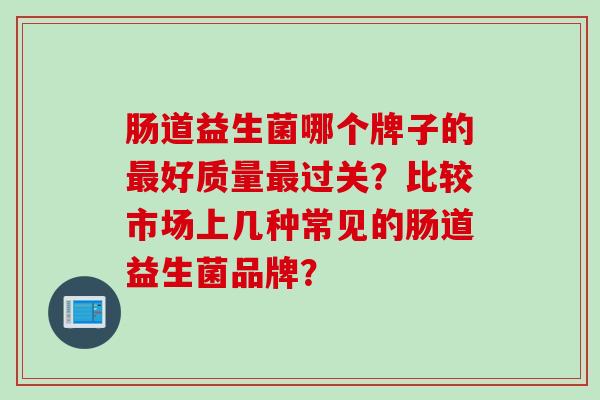 肠道益生菌哪个牌子的好质量过关?比较市场上几种常见的肠道益生菌品牌? 肠道益生菌哪个牌子的好质量过关?比较市场上几种常见的肠道益生菌品牌?