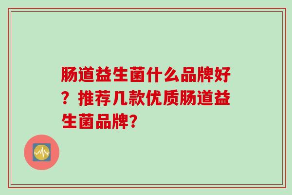 肠道益生菌什么品牌好?推荐几款优质肠道益生菌品牌? 肠道益生菌什么品牌好?推荐几款优质肠道益生菌品牌?