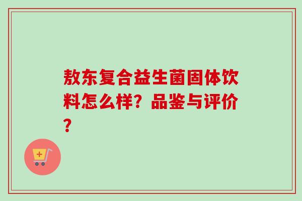 敖东复合益生菌固体饮料怎么样?品鉴与评价? 敖东复合益生菌固体饮料怎么样?品鉴与评价?