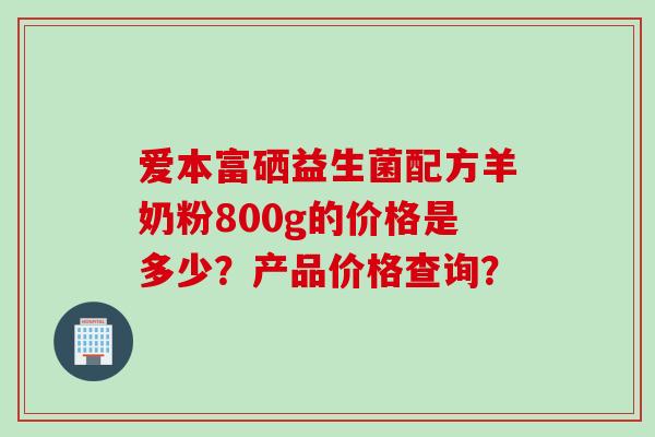 爱本富硒益生菌配方羊奶粉800g的价格是多少?产品价格查询? 爱本富硒益生菌配方羊奶粉800g的价格是多少?产品价格查询?