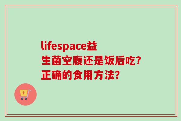 lifespace益生菌空腹还是饭后吃?正确的食用方法? lifespace益生菌空腹还是饭后吃?正确的食用方法?