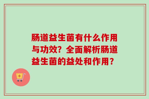 肠道益生菌有什么作用与功效?全面解析肠道益生菌的益处和作用? 肠道益生菌有什么作用与功效?全面解析肠道益生菌的益处和作用?