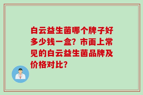 白云益生菌哪个牌子好多少钱一盒？市面上常见的白云益生菌品牌及价格对比？