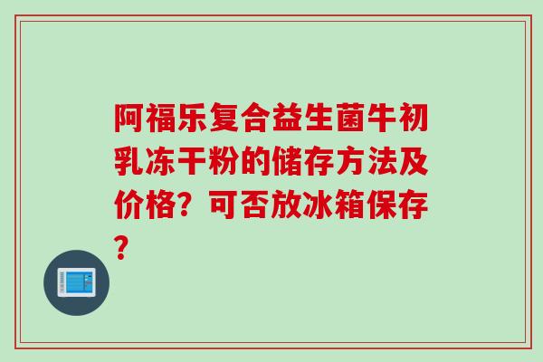 阿福乐复合益生菌牛初乳冻干粉的储存方法及价格?可否放冰箱保存? 阿福乐复合益生菌牛初乳冻干粉的储存方法及价格?可否放冰箱保存?