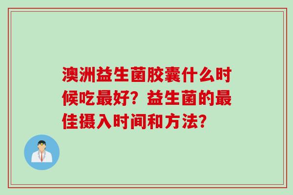 澳洲益生菌胶囊什么时候吃好?益生菌的佳摄入时间和方法? 澳洲益生菌胶囊什么时候吃好?益生菌的佳摄入时间和方法?