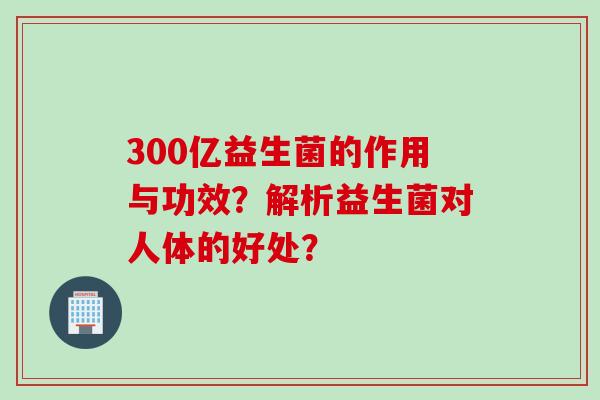 300亿益生菌的作用与功效?解析益生菌对人体的好处? 300亿益生菌的作用与功效?解析益生菌对人体的好处?