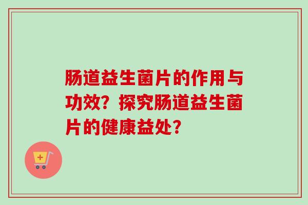 肠道益生菌片的作用与功效?探究肠道益生菌片的健康益处? 肠道益生菌片的作用与功效?探究肠道益生菌片的健康益处?
