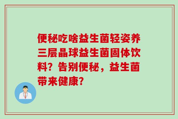 吃啥益生菌轻姿养三层晶球益生菌固体饮料?告别,益生菌带来健康? 吃啥益生菌轻姿养三层晶球益生菌固体饮料?告别,益生菌带来健康?