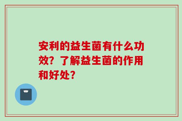 安利的益生菌有什么功效?了解益生菌的作用和好处? 安利的益生菌有什么功效?了解益生菌的作用和好处?