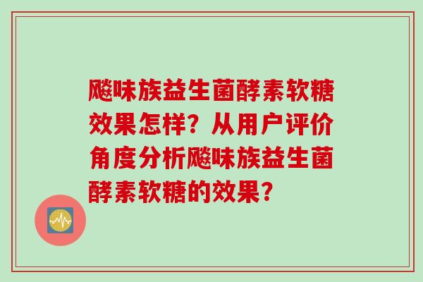 飚味族益生菌酵素软糖效果怎样?从用户评价角度分析飚味族益生菌酵素软糖的效果? 飚味族益生菌酵素软糖效果怎样?从用户评价角度分析飚味族益生菌酵素软糖的效果?