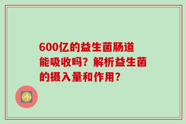 600亿的益生菌肠道能吸收吗?解析益生菌的摄入量和作用? 600亿的益生菌肠道能吸收吗?解析益生菌的摄入量和作用?