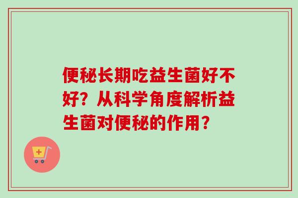 长期吃益生菌好不好?从科学角度解析益生菌对的作用? 长期吃益生菌好不好?从科学角度解析益生菌对的作用?