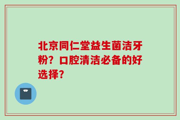 北京同仁堂益生菌洁牙粉?口腔清洁必备的好选择? 北京同仁堂益生菌洁牙粉?口腔清洁必备的好选择?