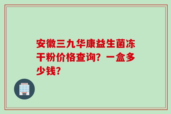 安徽三九华康益生菌冻干粉价格查询?一盒多少钱? 安徽三九华康益生菌冻干粉价格查询?一盒多少钱?