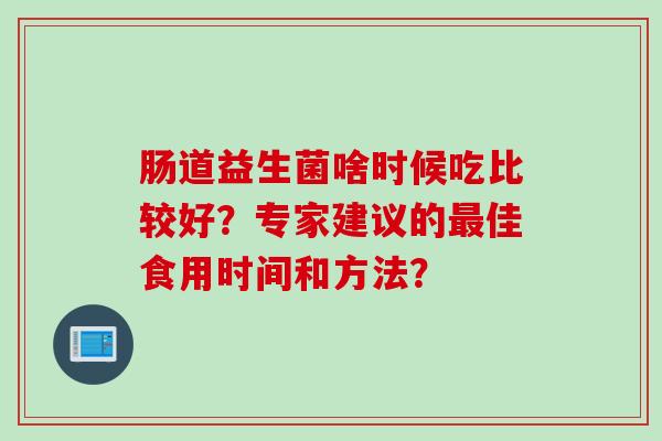 肠道益生菌啥时候吃比较好?专家建议的佳食用时间和方法? 肠道益生菌啥时候吃比较好?专家建议的佳食用时间和方法?