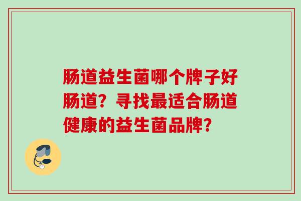 肠道益生菌哪个牌子好肠道?寻找适合肠道健康的益生菌品牌? 肠道益生菌哪个牌子好肠道?寻找适合肠道健康的益生菌品牌?
