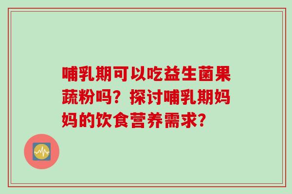哺乳期可以吃益生菌果蔬粉吗？探讨哺乳期妈妈的饮食营养需求？