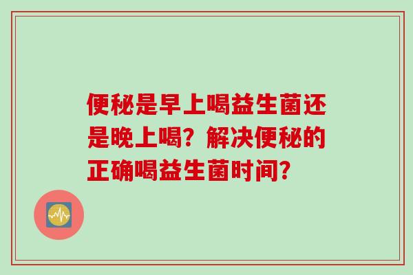 是早上喝益生菌还是晚上喝?解决的正确喝益生菌时间? 是早上喝益生菌还是晚上喝?解决的正确喝益生菌时间?
