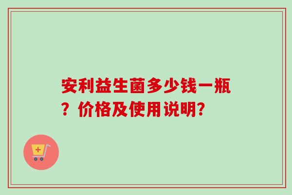安利益生菌多少钱一瓶?价格及使用说明? 安利益生菌多少钱一瓶?价格及使用说明?