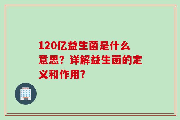 120亿益生菌是什么意思?详解益生菌的定义和作用? 120亿益生菌是什么意思?详解益生菌的定义和作用?