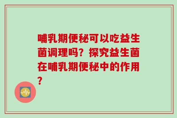 哺乳期可以吃益生菌调理吗?探究益生菌在哺乳期中的作用? 哺乳期可以吃益生菌调理吗?探究益生菌在哺乳期中的作用?