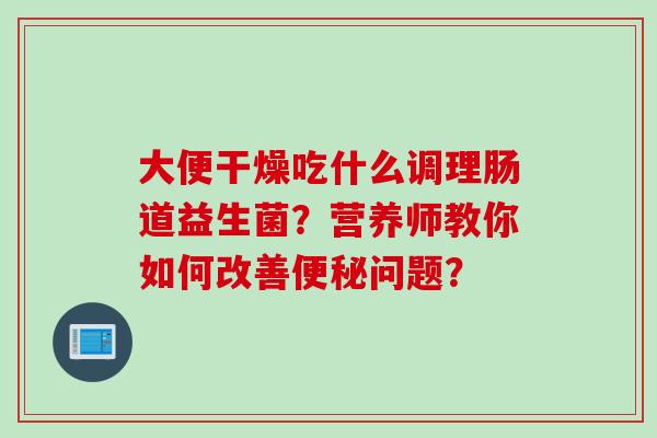 大便干燥吃什么调理肠道益生菌？营养师教你如何改善问题？
