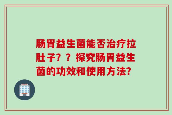 肠胃益生菌能否拉肚子？？探究肠胃益生菌的功效和使用方法？