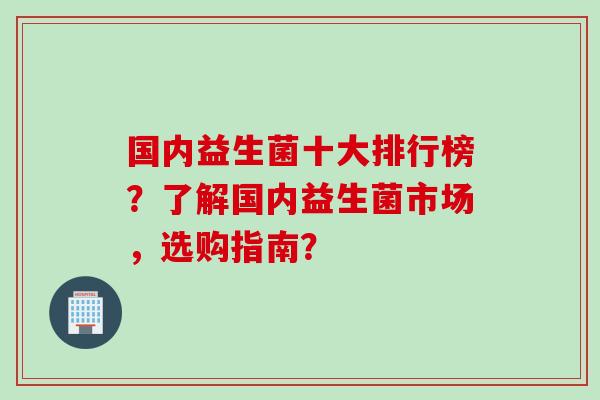 国内益生菌十大排行榜？了解国内益生菌市场，选购指南？
