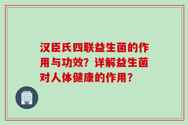 汉臣氏四联益生菌的作用与功效？详解益生菌对人体健康的作用？