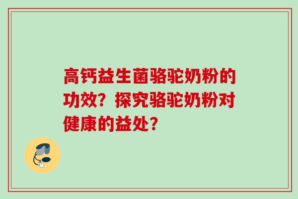 高钙益生菌骆驼奶粉的功效?探究骆驼奶粉对健康的益处? 高钙益生菌骆驼奶粉的功效?探究骆驼奶粉对健康的益处?