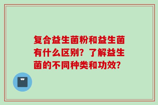 复合益生菌粉和益生菌有什么区别？了解益生菌的不同种类和功效？