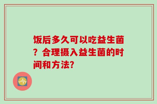 饭后多久可以吃益生菌?合理摄入益生菌的时间和方法? 饭后多久可以吃益生菌?合理摄入益生菌的时间和方法?