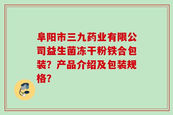 阜阳市三九药业有限公司益生菌冻干粉铁合包装?产品介绍及包装规格? 阜阳市三九药业有限公司益生菌冻干粉铁合包装?产品介绍及包装规格?