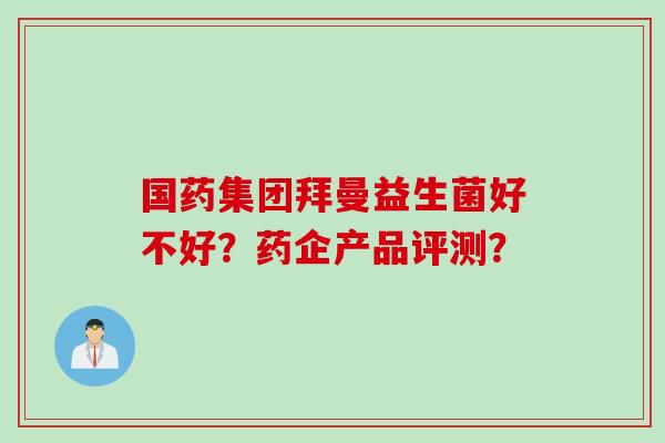 国药集团拜曼益生菌好不好?药企产品评测? 国药集团拜曼益生菌好不好?药企产品评测?